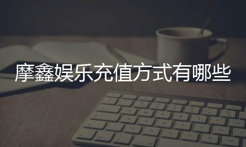 摩鑫娱乐充值方式有哪些?一文详解各种存款渠道与技巧