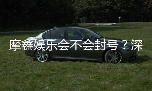 摩鑫娱乐会不会封号?深度解析账号安全与防封技巧