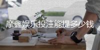 摩鑫娱乐投注能提多少钱？揭秘提款额度与到账技巧