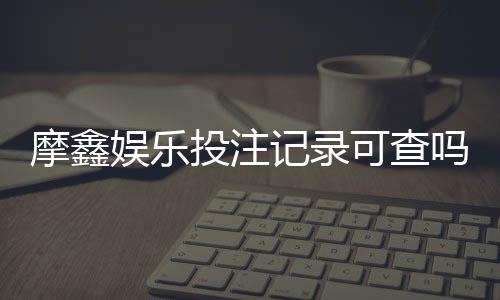 摩鑫娱乐投注记录可查吗?真实用户数据查询流程详解