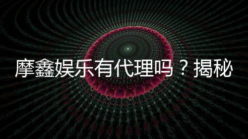 摩鑫娱乐有代理吗?揭秘代理加盟条件与流程