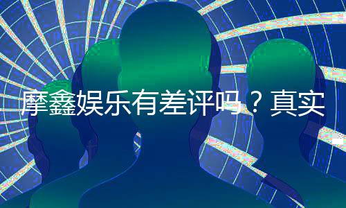 摩鑫娱乐有差评吗？真实玩家体验与评价解析