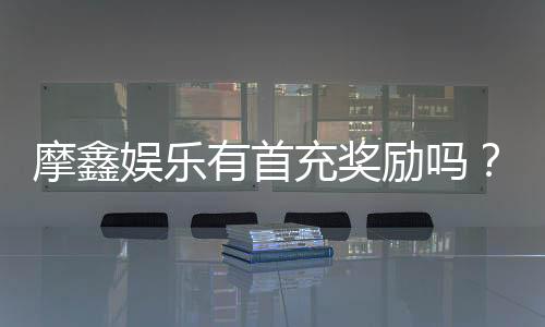 摩鑫娱乐有首充奖励吗?揭秘首充福利与独家优惠活动