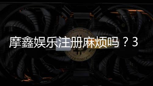 摩鑫娱乐注册麻烦吗?3分钟快速开户流程详解