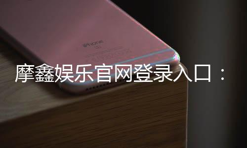 摩鑫娱乐官网登录入口:畅享顶级棋牌电游的尊贵体验