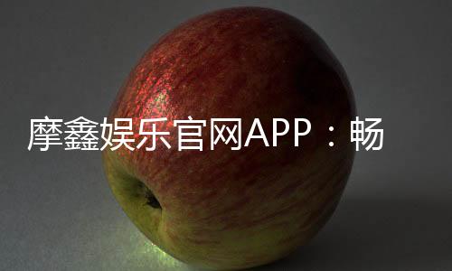 摩鑫娱乐官网APP：畅享顶级棋牌电游的尊贵体验