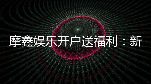 摩鑫娱乐开户送福利：新会员专享豪礼首存即赠888元彩金
