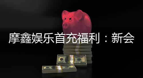 摩鑫娱乐首充福利:新会员专享高额返利与独家礼包