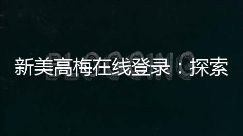 新美高梅在线登录：探索顶级娱乐平台的奢华体验与赢奖攻略