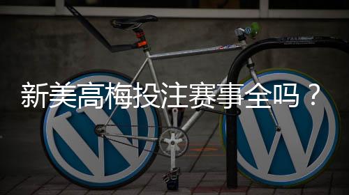 新美高梅投注赛事全吗?最新赛事覆盖与玩法解析