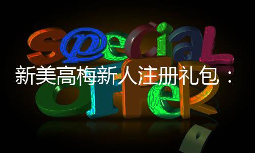 新美高梅新人注册礼包：畅享豪华礼遇与高额返利