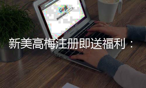 新美高梅注册即送福利:首存礼金与免费旋转双重豪礼等你拿