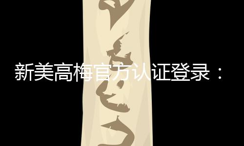 新美高梅官方认证登录:畅享顶级娱乐体验与安全投注指南