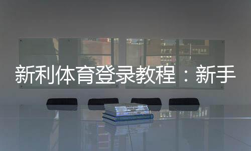 新利体育登录教程:新手快速注册、找回密码与安全设置全攻略