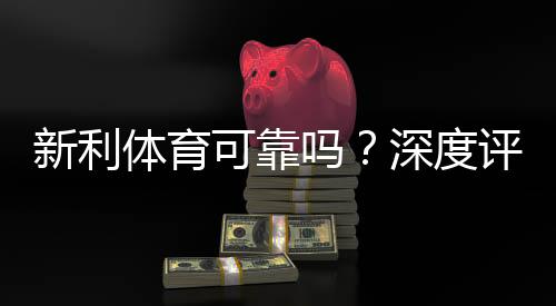 新利体育可靠吗?深度评测:平台资质、安全性、用户口碑与提现实测