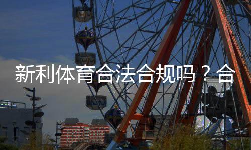 新利体育合法合规吗？合规性审查、监管现状与用户风险全解析