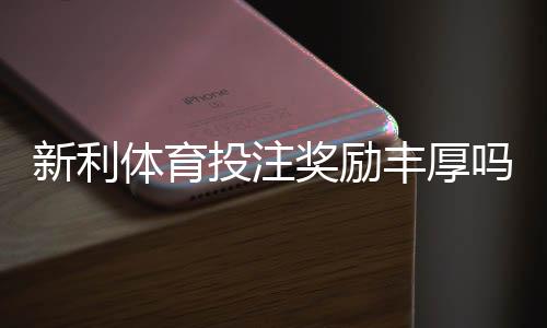 新利体育投注奖励丰厚吗?优惠真实评测与新手领取攻略