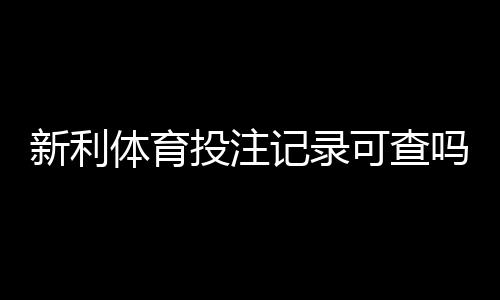 新利体育投注记录可查吗?详解查询方法、保存凭证与常见问题