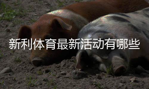 新利体育最新活动有哪些？优惠汇总、领取流程与参与攻略