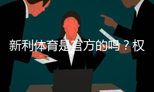 新利体育是官方的吗？权威核查方法、真假辨别与安全提示
