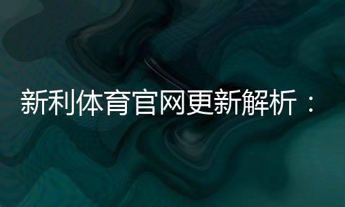 新利体育官网更新解析:新版界面、功能亮点与常见问题一览