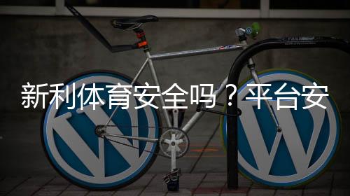 新利体育安全吗?平台安全性全面评测、信誉核查与玩家提款实测
