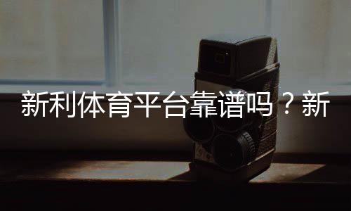 新利体育平台靠谱吗?新手注册、充值、玩法与提款安全全解析