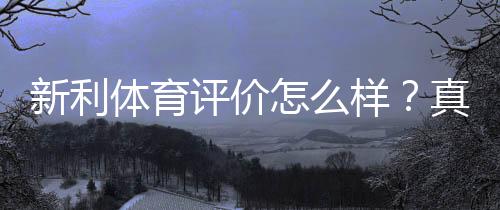新利体育评价怎么样?真实评测:安全性、信誉与提款体验全面解析