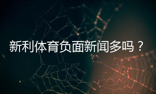 新利体育负面新闻多吗？真实报道与用户投诉全面盘点
