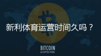 新利体育运营时间久吗？成立时间、运营资质与信誉全面解析