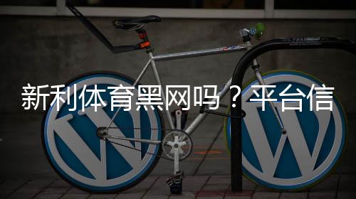 新利体育黑网吗?平台信誉、用户投诉与防骗攻略全面解析