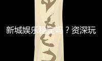 新城娱乐稳定吗？资深玩家实测解析平台可靠性