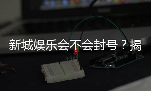 新城娱乐会不会封号?揭秘平台风控机制与防封技巧