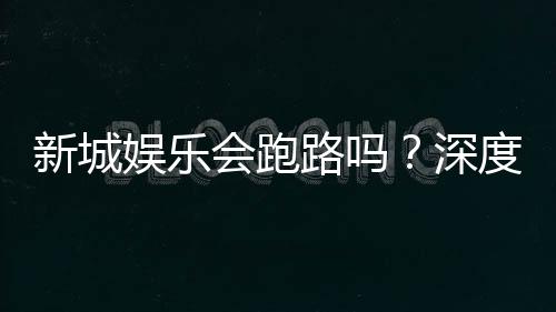 新城娱乐会跑路吗？深度解析平台安全性与资金保障措施