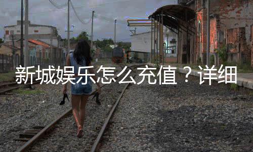 新城娱乐怎么充值？详细步骤与到账时间解析