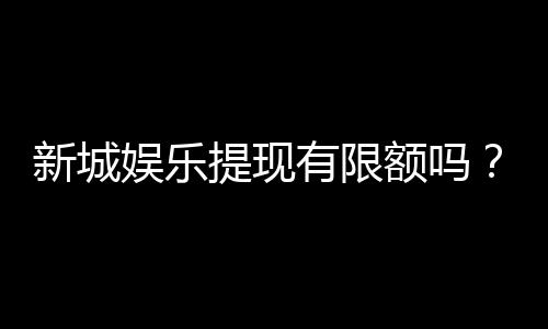 新城娱乐提现有限额吗?详解提现规则与限额标准