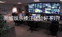 新城娱乐投注体验好不好？资深玩家亲测真实反馈与技巧分享