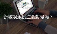 新城娱乐投注会封号吗？揭秘平台风控规则与防封号技巧