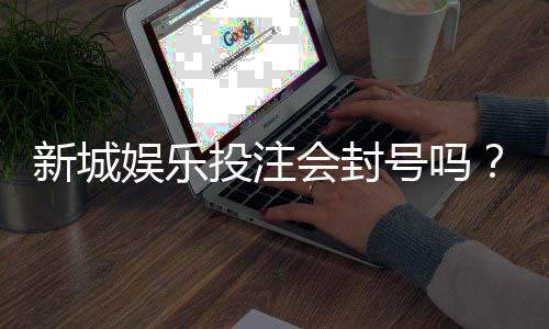新城娱乐投注会封号吗?揭秘平台风控规则与防封号技巧