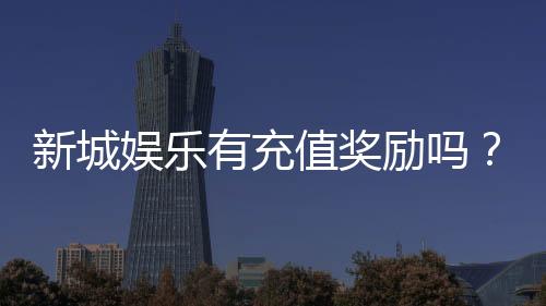 新城娱乐有充值奖励吗?揭秘最新优惠与高额返利活动