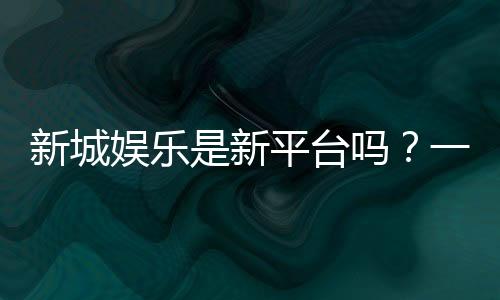 新城娱乐是新平台吗?一探这家新晋平台的特色与优势