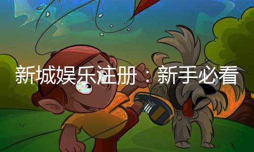新城娱乐注册:新手必看的高效注册流程与首存优惠指南