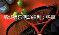 新城娱乐活动福利：畅享多重好礼与独家优惠