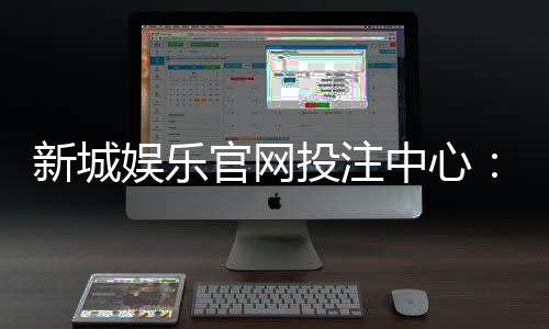 新城娱乐官网投注中心:畅享多元棋牌与电子游艺的顶级投注体验