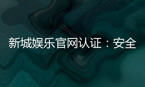 新城娱乐官网认证:安全可靠的正规平台体验指南