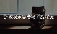 新城娱乐靠谱吗？资深玩家亲测平台安全性与体验