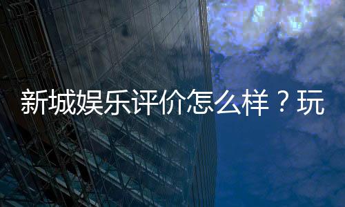 新城娱乐评价怎么样?玩家真实体验与平台优势解析