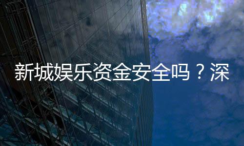 新城娱乐资金安全吗?深度解析平台资金保障措施