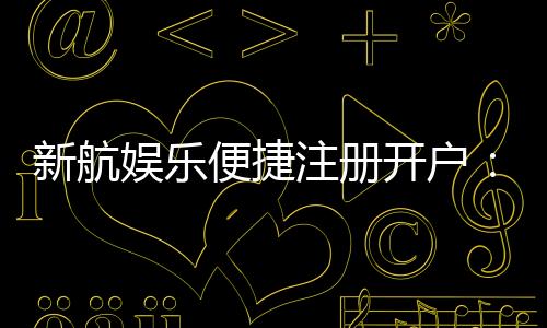 新航娱乐便捷注册开户：三步轻松完成畅享顶级游戏体验
