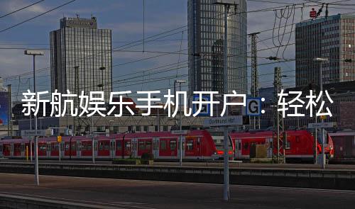 新航娱乐手机开户:轻松三步完成注册畅享顶级游戏体验